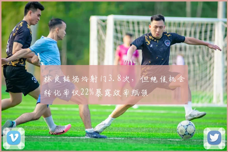 林良铭场均射门3.8次，但绝佳机会转化率仅22%暴露效率瓶颈