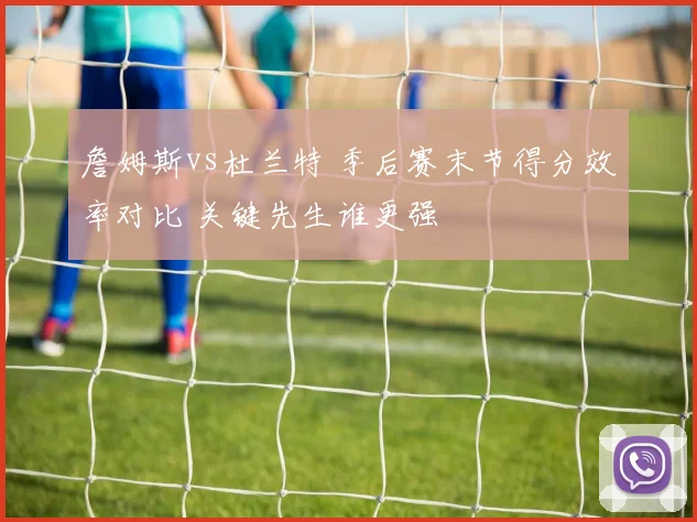 詹姆斯vs杜兰特 季后赛末节得分效率对比 关键先生谁更强