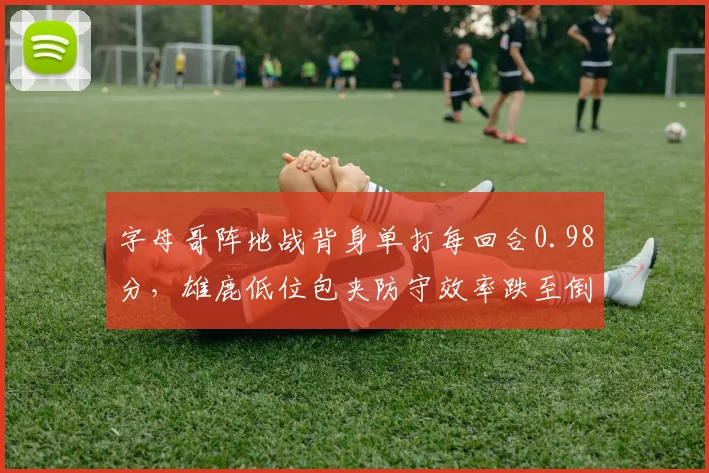 字母哥阵地战背身单打每回合0.98分，雄鹿低位包夹防守效率跌至倒数第五