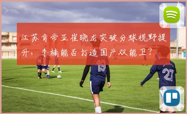 江苏肯帝亚崔晓龙突破分球视野提升，李楠能否打造国产双能卫？