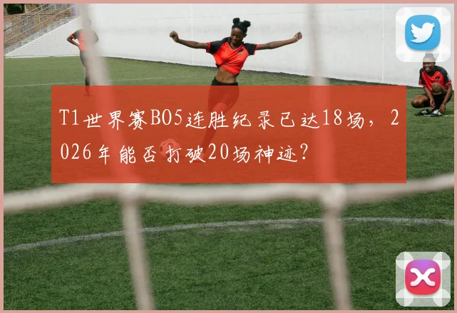 T1世界赛BO5连胜纪录已达18场，2026年能否打破20场神迹？