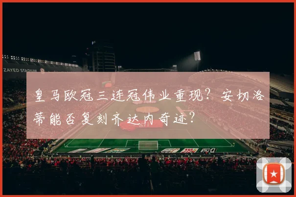 皇马欧冠三连冠伟业重现？安切洛蒂能否复刻齐达内奇迹？