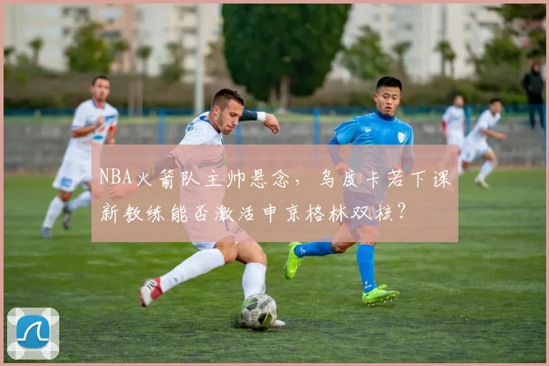 NBA火箭队主帅悬念，乌度卡若下课新教练能否激活申京格林双核？