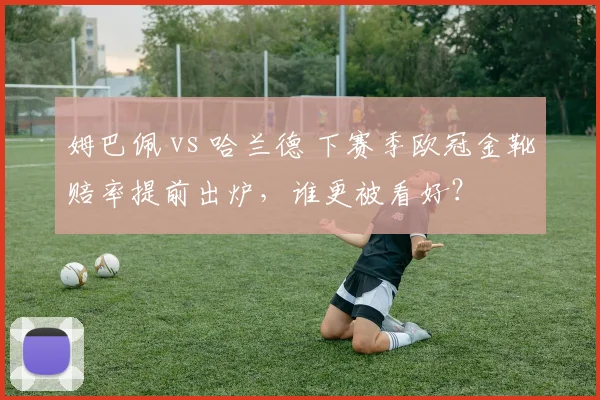 姆巴佩 vs 哈兰德 下赛季欧冠金靴赔率提前出炉，谁更被看好？
