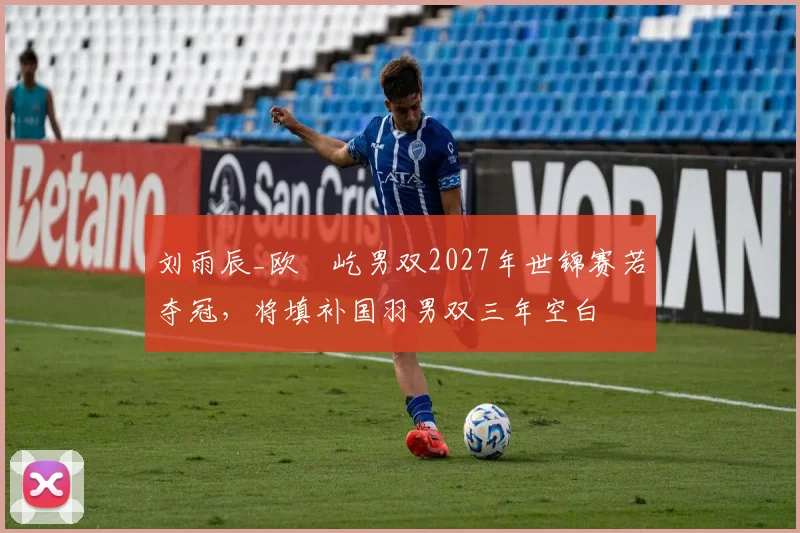 刘雨辰_欧烜屹男双2027年世锦赛若夺冠，将填补国羽男双三年空白