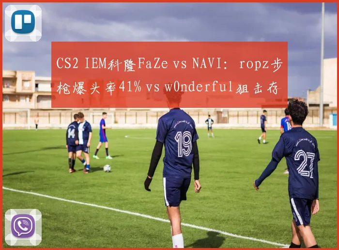 CS2 IEM科隆FaZe vs NAVI：ropz步枪爆头率41% vs w0nderful狙击存活率仅32%，火力输出对比